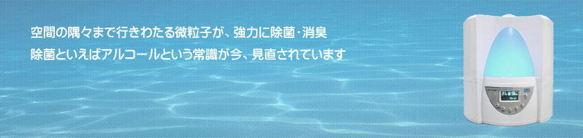 空間の隅々まで行きわたる微粒子が、強力に除菌・消臭。除菌といえばアルコールという常識が今、見直されています