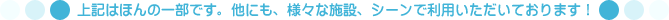 上記はほんの一部です。他にも、様々な施設、シーンで利用いただいております！